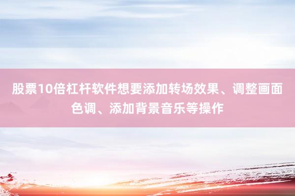 股票10倍杠杆软件想要添加转场效果、调整画面色调、添加背景音乐等操作