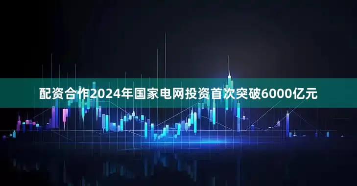 配资合作2024年国家电网投资首次突破6000亿元
