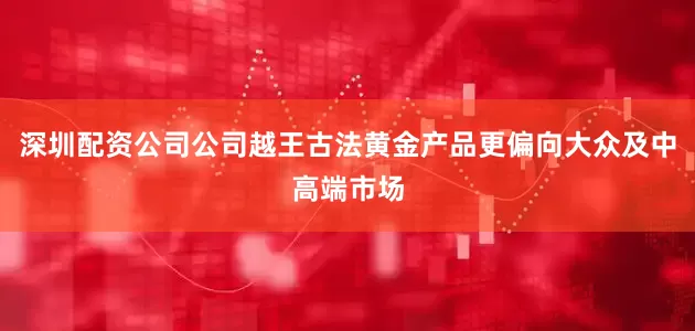 深圳配资公司公司越王古法黄金产品更偏向大众及中高端市场