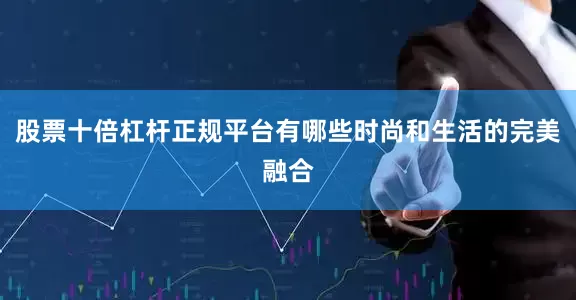 股票十倍杠杆正规平台有哪些时尚和生活的完美融合