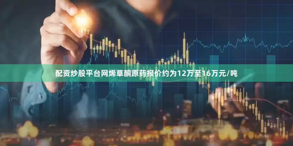 配资炒股平台网烯草酮原药报价约为12万至16万元/吨