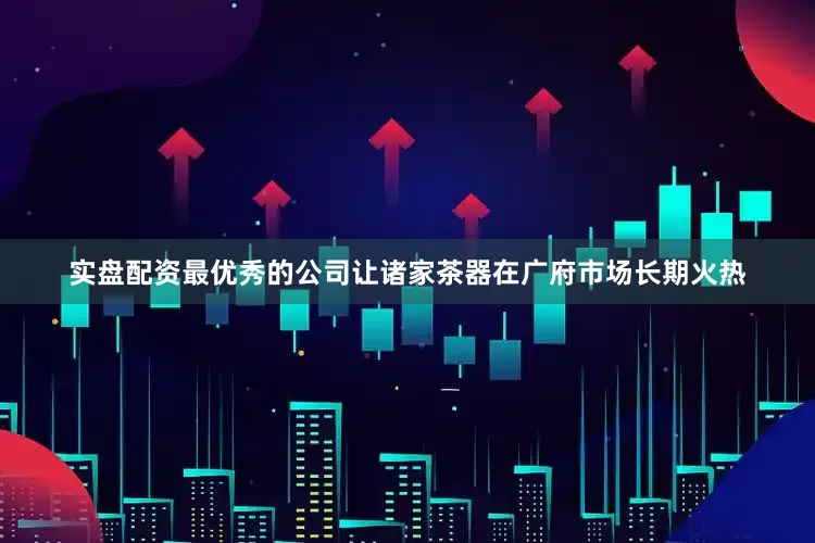 实盘配资最优秀的公司让诸家茶器在广府市场长期火热
