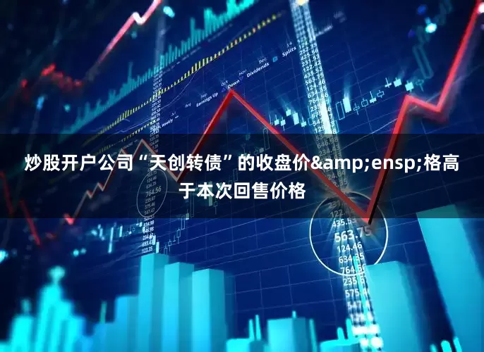 炒股开户公司“天创转债”的收盘价&ensp;格高于本次回售价格